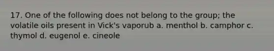 17. One of the following does not belong to the group; the volatile oils present in Vick's vaporub a. menthol b. camphor c. thymol d. eugenol e. cineole