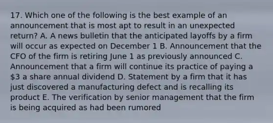 17. Which one of the following is the best example of an announcement that is most apt to result in an unexpected return? A. A news bulletin that the anticipated layoffs by a firm will occur as expected on December 1 B. Announcement that the CFO of the firm is retiring June 1 as previously announced C. Announcement that a firm will continue its practice of paying a 3 a share annual dividend D. Statement by a firm that it has just discovered a manufacturing defect and is recalling its product E. The verification by senior management that the firm is being acquired as had been rumored