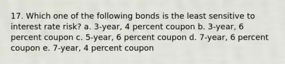 17. Which one of the following bonds is the least sensitive to interest rate risk? a. 3-year, 4 percent coupon b. 3-year, 6 percent coupon c. 5-year, 6 percent coupon d. 7-year, 6 percent coupon e. 7-year, 4 percent coupon