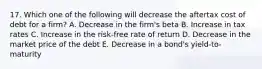 17. Which one of the following will decrease the aftertax cost of debt for a firm? A. Decrease in the firm's beta B. Increase in tax rates C. Increase in the risk-free rate of return D. Decrease in the market price of the debt E. Decrease in a bond's yield-to-maturity