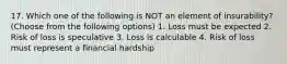 17. Which one of the following is NOT an element of insurability? (Choose from the following options) 1. Loss must be expected 2. Risk of loss is speculative 3. Loss is calculable 4. Risk of loss must represent a financial hardship