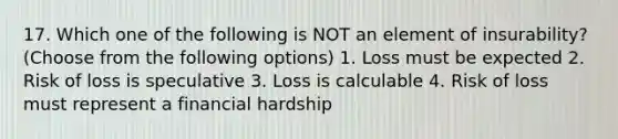 17. Which one of the following is NOT an element of insurability? (Choose from the following options) 1. Loss must be expected 2. Risk of loss is speculative 3. Loss is calculable 4. Risk of loss must represent a financial hardship