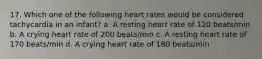 17. Which one of the following heart rates would be considered tachycardia in an infant? a. A resting heart rate of 120 beats/min b. A crying heart rate of 200 beats/min c. A resting heart rate of 170 beats/min d. A crying heart rate of 180 beats/min