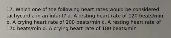 17. Which one of the following heart rates would be considered tachycardia in an infant? a. A resting heart rate of 120 beats/min b. A crying heart rate of 200 beats/min c. A resting heart rate of 170 beats/min d. A crying heart rate of 180 beats/min