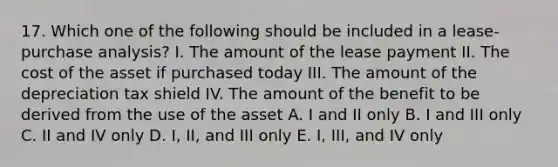 17. Which one of the following should be included in a lease-purchase analysis? I. The amount of the lease payment II. The cost of the asset if purchased today III. The amount of the depreciation tax shield IV. The amount of the benefit to be derived from the use of the asset A. I and II only B. I and III only C. II and IV only D. I, II, and III only E. I, III, and IV only