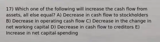 17) Which one of the following will increase the cash flow from assets, all else equal? A) Decrease in cash flow to stockholders B) Decrease in operating cash flow C) Decrease in the change in net working capital D) Decrease in cash flow to creditors E) Increase in net capital spending