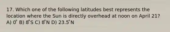 17. Which one of the following latitudes best represents the location where the Sun is directly overhead at noon on April 21? A) 0 ̊ B) 8 ̊S C) 8 ̊N D) 23.5 ̊N