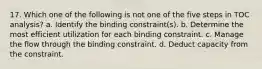 17. Which one of the following is not one of the five steps in TOC analysis? a. Identify the binding constraint(s). b. Determine the most efficient utilization for each binding constraint. c. Manage the flow through the binding constraint. d. Deduct capacity from the constraint.