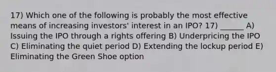 17) Which one of the following is probably the most effective means of increasing investors' interest in an IPO? 17) ______ A) Issuing the IPO through a rights offering B) Underpricing the IPO C) Eliminating the quiet period D) Extending the lockup period E) Eliminating the Green Shoe option