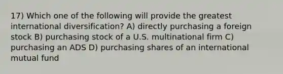 17) Which one of the following will provide the greatest international diversification? A) directly purchasing a foreign stock B) purchasing stock of a U.S. multinational firm C) purchasing an ADS D) purchasing shares of an international mutual fund