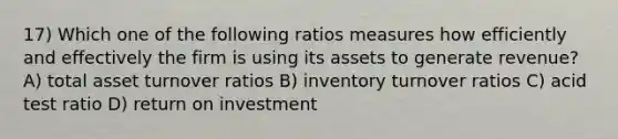 17) Which one of the following ratios measures how efficiently and effectively the firm is using its assets to generate revenue? A) total asset turnover ratios B) inventory turnover ratios C) acid test ratio D) return on investment