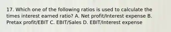 17. Which one of the following ratios is used to calculate the times interest earned ratio? A. Net profit/Interest expense B. Pretax profit/EBIT C. EBIT/Sales D. EBIT/Interest expense