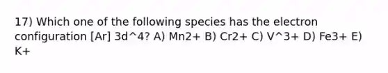 17) Which one of the following species has the electron configuration [Ar] 3d^4? A) Mn2+ B) Cr2+ C) V^3+ D) Fe3+ E) K+