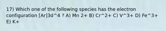 17) Which one of the following species has the electron configuration [Ar]3d^4 ? A) Mn 2+ B) Cr^2+ C) V^3+ D) Fe^3+ E) K+