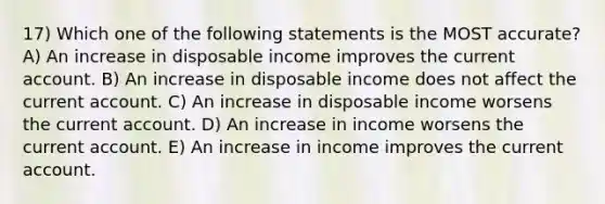 17) Which one of the following statements is the MOST accurate? A) An increase in disposable income improves the current account. B) An increase in disposable income does not affect the current account. C) An increase in disposable income worsens the current account. D) An increase in income worsens the current account. E) An increase in income improves the current account.