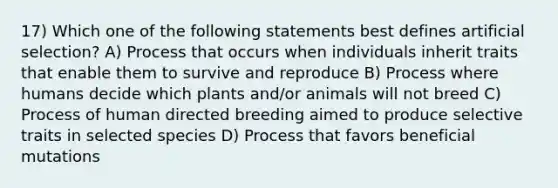 17) Which one of the following statements best defines artificial selection? A) Process that occurs when individuals inherit traits that enable them to survive and reproduce B) Process where humans decide which plants and/or animals will not breed C) Process of human directed breeding aimed to produce selective traits in selected species D) Process that favors beneficial mutations