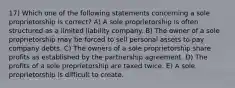 17) Which one of the following statements concerning a sole proprietorship is correct? A) A sole proprietorship is often structured as a limited liability company. B) The owner of a sole proprietorship may be forced to sell personal assets to pay company debts. C) The owners of a sole proprietorship share profits as established by the partnership agreement. D) The profits of a sole proprietorship are taxed twice. E) A sole proprietorship is difficult to create.