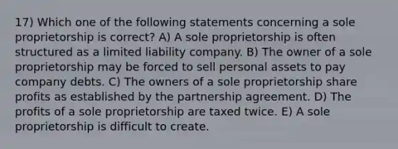 17) Which one of the following statements concerning a sole proprietorship is correct? A) A sole proprietorship is often structured as a limited liability company. B) The owner of a sole proprietorship may be forced to sell personal assets to pay company debts. C) The owners of a sole proprietorship share profits as established by the partnership agreement. D) The profits of a sole proprietorship are taxed twice. E) A sole proprietorship is difficult to create.