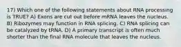 17) Which one of the following statements about RNA processing is TRUE? A) Exons are cut out before mRNA leaves the nucleus. B) Ribozymes may function in RNA splicing. C) RNA splicing can be catalyzed by tRNA. D) A primary transcript is often much shorter than the final RNA molecule that leaves the nucleus.