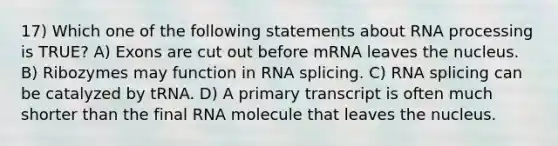 17) Which one of the following statements about RNA processing is TRUE? A) Exons are cut out before mRNA leaves the nucleus. B) Ribozymes may function in RNA splicing. C) RNA splicing can be catalyzed by tRNA. D) A primary transcript is often much shorter than the final RNA molecule that leaves the nucleus.