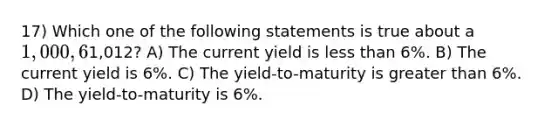 17) Which one of the following statements is true about a 1,000, 6% annual coupon bond that is selling for1,012? A) The current yield is less than 6%. B) The current yield is 6%. C) The yield-to-maturity is greater than 6%. D) The yield-to-maturity is 6%.