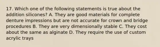 17. Which one of the following statements is true about the addition silicones? A. They are good materials for complete denture impressions but are not accurate for crown and bridge procedures B. They are very dimensionally stable C. They cost about the same as alginate D. They require the use of custom acrylic trays