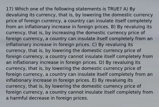 17) Which one of the following statements is TRUE? A) By devaluing its currency, that is, by lowering the domestic currency price of foreign currency, a country can insulate itself completely from an inflationary increase in foreign prices. B) By revaluing its currency, that is, by increasing the domestic currency price of foreign currency, a country can insulate itself completely from an inflationary increase in foreign prices. C) By revaluing its currency, that is, by lowering the domestic currency price of foreign currency, a country cannot insulate itself completely from an inflationary increase in foreign prices. D) By revaluing its currency, that is, by lowering the domestic currency price of foreign currency, a country can insulate itself completely from an inflationary increase in foreign prices. E) By revaluing its currency, that is, by lowering the domestic currency price of foreign currency, a country cannot insulate itself completely from a harmful decrease in foreign prices.