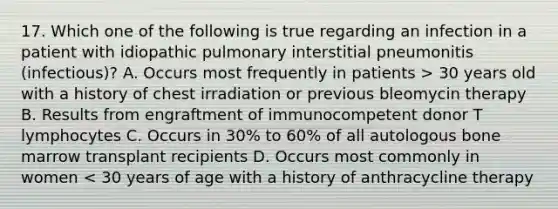 17. Which one of the following is true regarding an infection in a patient with idiopathic pulmonary interstitial pneumonitis (infectious)? A. Occurs most frequently in patients > 30 years old with a history of chest irradiation or previous bleomycin therapy B. Results from engraftment of immunocompetent donor T lymphocytes C. Occurs in 30% to 60% of all autologous bone marrow transplant recipients D. Occurs most commonly in women < 30 years of age with a history of anthracycline therapy