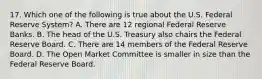 17. Which one of the following is true about the U.S. Federal Reserve System? A. There are 12 regional Federal Reserve Banks. B. The head of the U.S. Treasury also chairs the Federal Reserve Board. C. There are 14 members of the Federal Reserve Board. D. The Open Market Committee is smaller in size than the Federal Reserve Board.