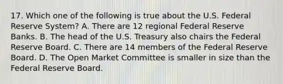 17. Which one of the following is true about the U.S. Federal Reserve System? A. There are 12 regional Federal Reserve Banks. B. The head of the U.S. Treasury also chairs the Federal Reserve Board. C. There are 14 members of the Federal Reserve Board. D. The Open Market Committee is smaller in size than the Federal Reserve Board.