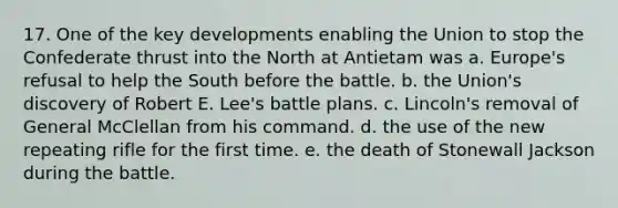 17. One of the key developments enabling the Union to stop the Confederate thrust into the North at Antietam was a. Europe's refusal to help the South before the battle. b. the Union's discovery of Robert E. Lee's battle plans. c. Lincoln's removal of General McClellan from his command. d. the use of the new repeating rifle for the first time. e. the death of Stonewall Jackson during the battle.