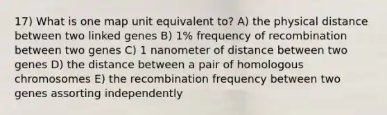 17) What is one map unit equivalent to? A) the physical distance between two linked genes B) 1% frequency of recombination between two genes C) 1 nanometer of distance between two genes D) the distance between a pair of homologous chromosomes E) the recombination frequency between two genes assorting independently