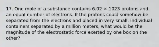 17. One mole of a substance contains 6.02 × 1023 protons and an equal number of electrons. If the protons could somehow be separated from the electrons and placed in very small, individual containers separated by a million meters, what would be the magnitude of the electrostatic force exerted by one box on the other?