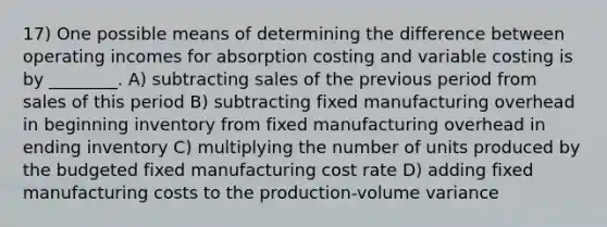 17) One possible means of determining the difference between operating incomes for absorption costing and variable costing is by ________. A) subtracting sales of the previous period from sales of this period B) subtracting fixed manufacturing overhead in beginning inventory from fixed manufacturing overhead in ending inventory C) multiplying the number of units produced by the budgeted fixed manufacturing cost rate D) adding fixed manufacturing costs to the production-volume variance