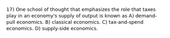 17) One school of thought that emphasizes the role that taxes play in an economy's supply of output is known as A) demand-pull economics. B) classical economics. C) tax-and-spend economics. D) supply-side economics.