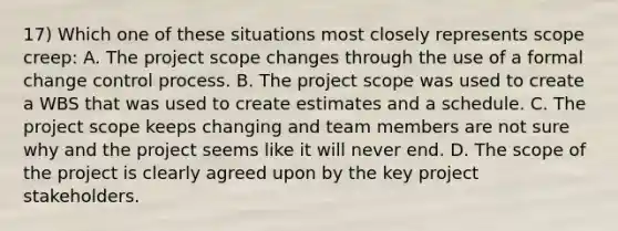 17) Which one of these situations most closely represents scope creep: A. The project scope changes through the use of a formal change control process. B. The project scope was used to create a WBS that was used to create estimates and a schedule. C. The project scope keeps changing and team members are not sure why and the project seems like it will never end. D. The scope of the project is clearly agreed upon by the key project stakeholders.