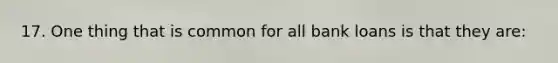 17. One thing that is common for all bank loans is that they are: