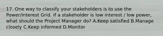 17. One way to classify your stakeholders is to use the Power/Interest Grid. If a stakeholder is low interest / low power, what should the Project Manager do? A.Keep satisfied B.Manage closely C.Keep informed D.Monitor