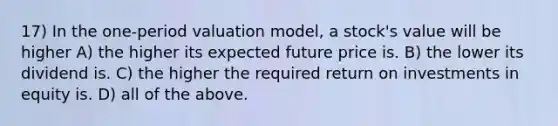 17) In the one-period valuation model, a stock's value will be higher A) the higher its expected future price is. B) the lower its dividend is. C) the higher the required return on investments in equity is. D) all of the above.