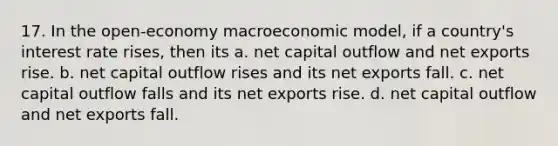 17. In the open-economy macroeconomic model, if a country's interest rate rises, then its a. net capital outflow and net exports rise. b. net capital outflow rises and its net exports fall. c. net capital outflow falls and its net exports rise. d. net capital outflow and net exports fall.