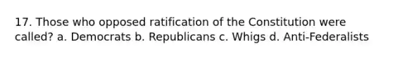 17. Those who opposed ratification of the Constitution were called? a. Democrats b. Republicans c. Whigs d. Anti-Federalists