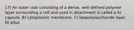 17) An outer coat consisting of a dense, well-defined polymer layer surrounding a cell and used in attachment is called a A) capsule. B) cytoplasmic membrane. C) lipopolysaccharide layer. D) pilus