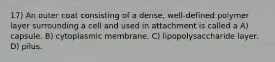 17) An outer coat consisting of a dense, well-defined polymer layer surrounding a cell and used in attachment is called a A) capsule. B) cytoplasmic membrane. C) lipopolysaccharide layer. D) pilus.