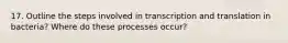 17. Outline the steps involved in transcription and translation in bacteria? Where do these processes occur?