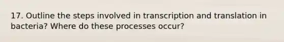 17. Outline the steps involved in transcription and translation in bacteria? Where do these processes occur?