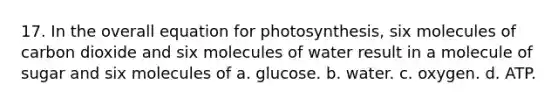 17. In the overall equation for photosynthesis, six molecules of carbon dioxide and six molecules of water result in a molecule of sugar and six molecules of a. glucose. b. water. c. oxygen. d. ATP.