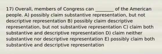 17) Overall, members of Congress can ________ of the American people. A) possibly claim substantive representation, but not descriptive representation B) possibly claim descriptive representation, but not substantive representation C) claim both substantive and descriptive representation D) claim neither substantive nor descriptive representation E) possibly claim both substantive and descriptive representation