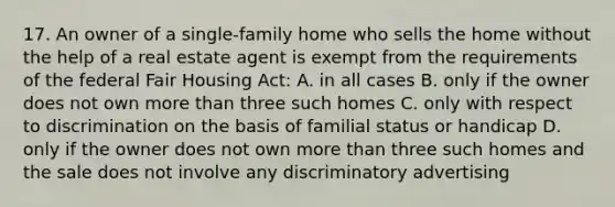 17. An owner of a single-family home who sells the home without the help of a real estate agent is exempt from the requirements of the federal Fair Housing Act: A. in all cases B. only if the owner does not own more than three such homes C. only with respect to discrimination on the basis of familial status or handicap D. only if the owner does not own more than three such homes and the sale does not involve any discriminatory advertising