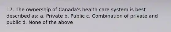 17. The ownership of Canada's health care system is best described as: a. Private b. Public c. Combination of private and public d. None of the above