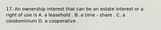 17. An ownership interest that can be an estate interest or a right of use is A. a leasehold . B. a time - share . C. a condominium D. a cooperative .